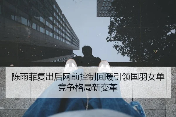 陈雨菲复出后网前控制回暖引领国羽女单竞争格局新变革
