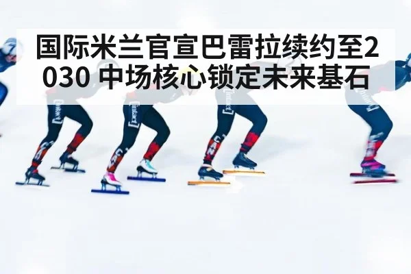 国际米兰官宣巴雷拉续约至2030 中场核心锁定未来基石
