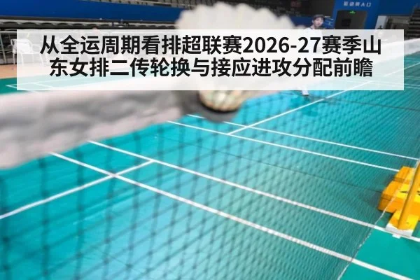 从全运周期看排超联赛2026-27赛季山东女排二传轮换与接应进攻分配前瞻