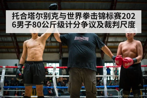 托合塔尔别克与世界拳击锦标赛2026男子80公斤级计分争议及裁判尺度